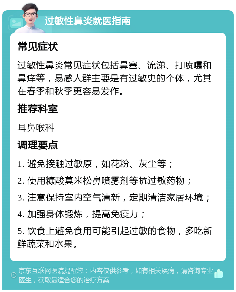 过敏性鼻炎就医指南 常见症状 过敏性鼻炎常见症状包括鼻塞、流涕、打喷嚏和鼻痒等，易感人群主要是有过敏史的个体，尤其在春季和秋季更容易发作。 推荐科室 耳鼻喉科 调理要点 1. 避免接触过敏原，如花粉、灰尘等； 2. 使用糠酸莫米松鼻喷雾剂等抗过敏药物； 3. 注意保持室内空气清新，定期清洁家居环境； 4. 加强身体锻炼，提高免疫力； 5. 饮食上避免食用可能引起过敏的食物，多吃新鲜蔬菜和水果。