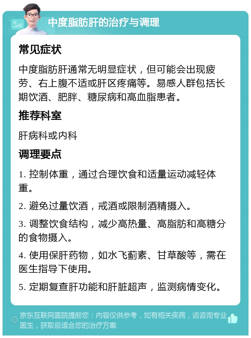 中度脂肪肝的治疗与调理 常见症状 中度脂肪肝通常无明显症状，但可能会出现疲劳、右上腹不适或肝区疼痛等。易感人群包括长期饮酒、肥胖、糖尿病和高血脂患者。 推荐科室 肝病科或内科 调理要点 1. 控制体重，通过合理饮食和适量运动减轻体重。 2. 避免过量饮酒，戒酒或限制酒精摄入。 3. 调整饮食结构，减少高热量、高脂肪和高糖分的食物摄入。 4. 使用保肝药物，如水飞蓟素、甘草酸等，需在医生指导下使用。 5. 定期复查肝功能和肝脏超声，监测病情变化。