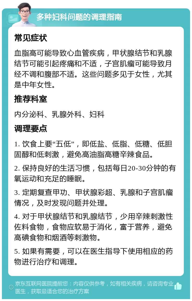 多种妇科问题的调理指南 常见症状 血脂高可能导致心血管疾病，甲状腺结节和乳腺结节可能引起疼痛和不适，子宫肌瘤可能导致月经不调和腹部不适。这些问题多见于女性，尤其是中年女性。 推荐科室 内分泌科、乳腺外科、妇科 调理要点 1. 饮食上要“五低”，即低盐、低脂、低糖、低胆固醇和低刺激，避免高油脂高糖辛辣食品。 2. 保持良好的生活习惯，包括每日20-30分钟的有氧运动和充足的睡眠。 3. 定期复查甲功、甲状腺彩超、乳腺和子宫肌瘤情况，及时发现问题并处理。 4. 对于甲状腺结节和乳腺结节，少用辛辣刺激性佐料食物，食物应软易于消化，富于营养，避免高碘食物和烟酒等刺激物。 5. 如果有需要，可以在医生指导下使用相应的药物进行治疗和调理。