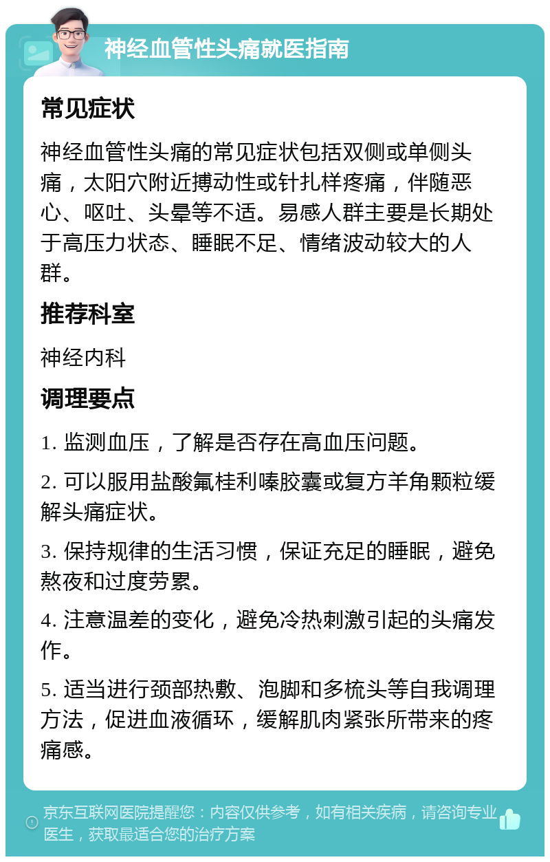 神经血管性头痛就医指南 常见症状 神经血管性头痛的常见症状包括双侧或单侧头痛，太阳穴附近搏动性或针扎样疼痛，伴随恶心、呕吐、头晕等不适。易感人群主要是长期处于高压力状态、睡眠不足、情绪波动较大的人群。 推荐科室 神经内科 调理要点 1. 监测血压，了解是否存在高血压问题。 2. 可以服用盐酸氟桂利嗪胶囊或复方羊角颗粒缓解头痛症状。 3. 保持规律的生活习惯，保证充足的睡眠，避免熬夜和过度劳累。 4. 注意温差的变化，避免冷热刺激引起的头痛发作。 5. 适当进行颈部热敷、泡脚和多梳头等自我调理方法，促进血液循环，缓解肌肉紧张所带来的疼痛感。