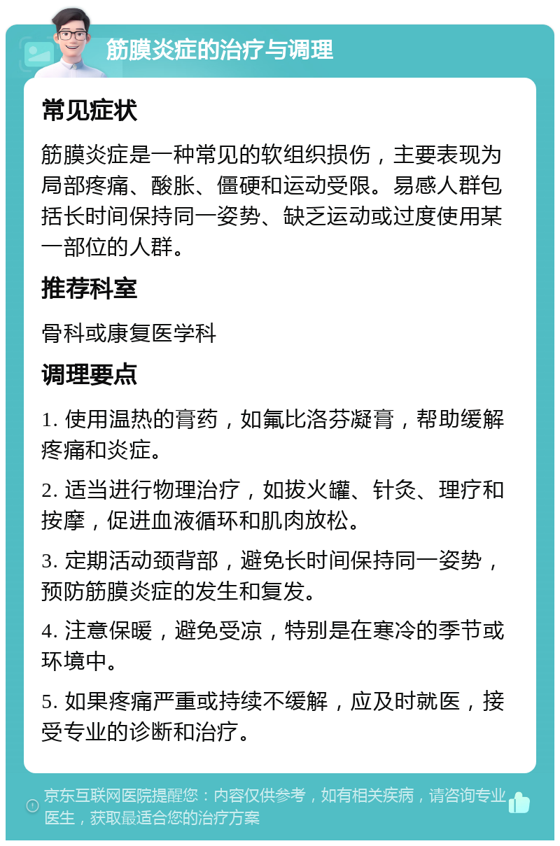 筋膜炎症的治疗与调理 常见症状 筋膜炎症是一种常见的软组织损伤，主要表现为局部疼痛、酸胀、僵硬和运动受限。易感人群包括长时间保持同一姿势、缺乏运动或过度使用某一部位的人群。 推荐科室 骨科或康复医学科 调理要点 1. 使用温热的膏药，如氟比洛芬凝膏，帮助缓解疼痛和炎症。 2. 适当进行物理治疗，如拔火罐、针灸、理疗和按摩，促进血液循环和肌肉放松。 3. 定期活动颈背部，避免长时间保持同一姿势，预防筋膜炎症的发生和复发。 4. 注意保暖，避免受凉，特别是在寒冷的季节或环境中。 5. 如果疼痛严重或持续不缓解，应及时就医，接受专业的诊断和治疗。