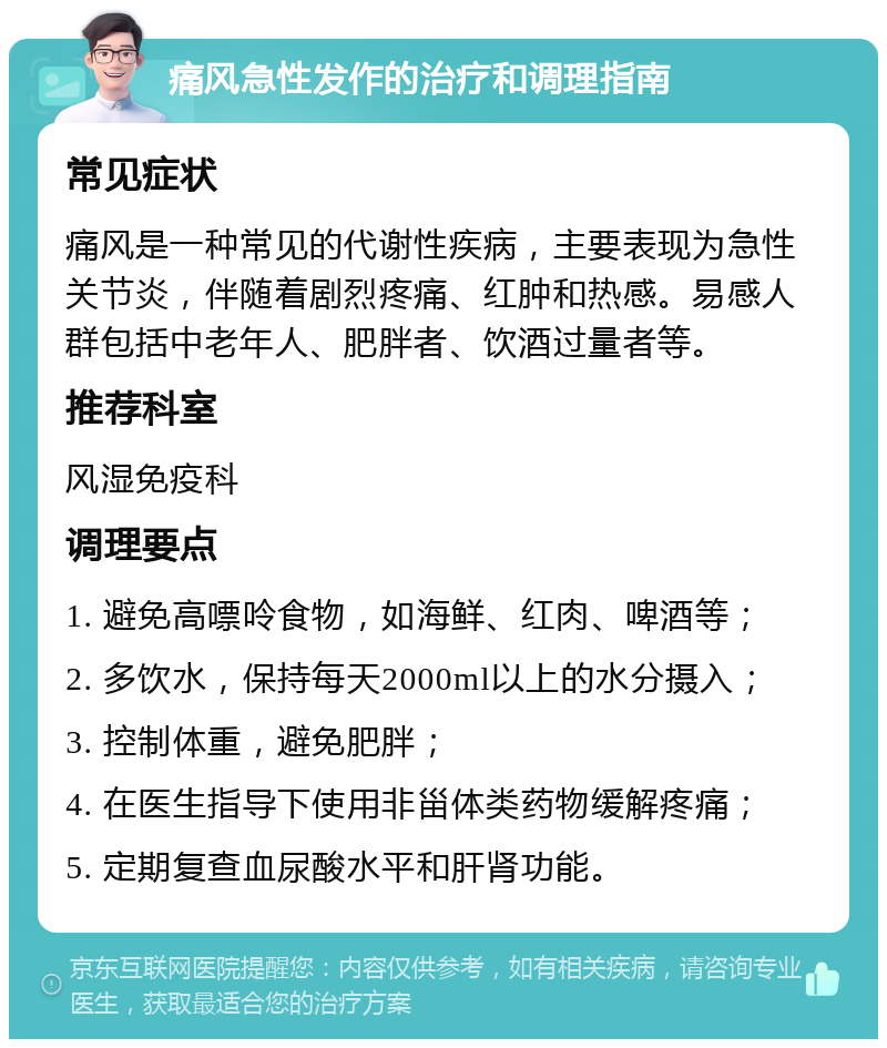 痛风急性发作的治疗和调理指南 常见症状 痛风是一种常见的代谢性疾病，主要表现为急性关节炎，伴随着剧烈疼痛、红肿和热感。易感人群包括中老年人、肥胖者、饮酒过量者等。 推荐科室 风湿免疫科 调理要点 1. 避免高嘌呤食物，如海鲜、红肉、啤酒等； 2. 多饮水，保持每天2000ml以上的水分摄入； 3. 控制体重，避免肥胖； 4. 在医生指导下使用非甾体类药物缓解疼痛； 5. 定期复查血尿酸水平和肝肾功能。