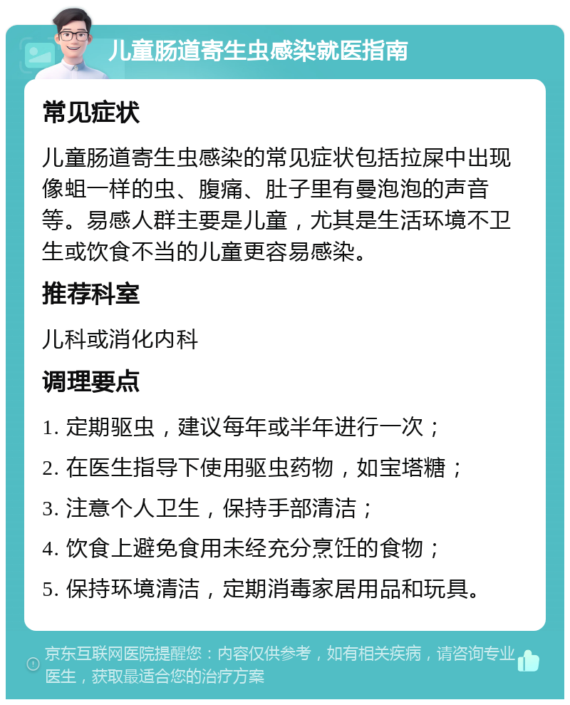 儿童肠道寄生虫感染就医指南 常见症状 儿童肠道寄生虫感染的常见症状包括拉屎中出现像蛆一样的虫、腹痛、肚子里有曼泡泡的声音等。易感人群主要是儿童，尤其是生活环境不卫生或饮食不当的儿童更容易感染。 推荐科室 儿科或消化内科 调理要点 1. 定期驱虫，建议每年或半年进行一次； 2. 在医生指导下使用驱虫药物，如宝塔糖； 3. 注意个人卫生，保持手部清洁； 4. 饮食上避免食用未经充分烹饪的食物； 5. 保持环境清洁，定期消毒家居用品和玩具。