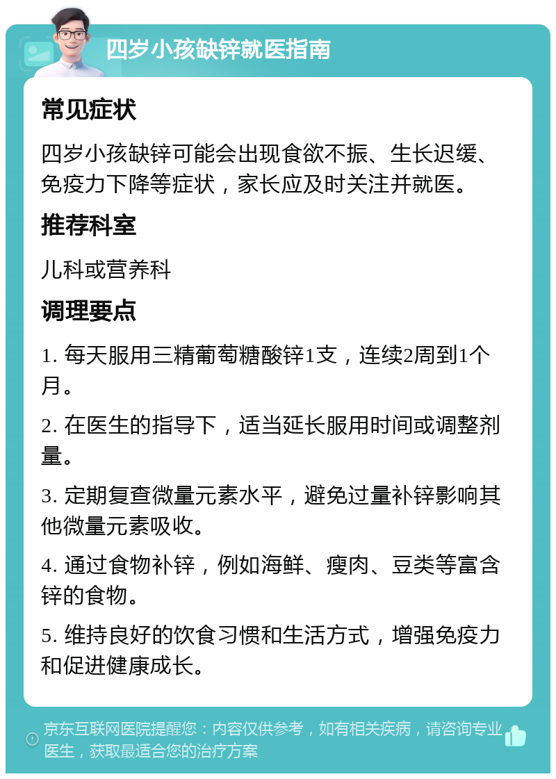 四岁小孩缺锌就医指南 常见症状 四岁小孩缺锌可能会出现食欲不振、生长迟缓、免疫力下降等症状，家长应及时关注并就医。 推荐科室 儿科或营养科 调理要点 1. 每天服用三精葡萄糖酸锌1支，连续2周到1个月。 2. 在医生的指导下，适当延长服用时间或调整剂量。 3. 定期复查微量元素水平，避免过量补锌影响其他微量元素吸收。 4. 通过食物补锌，例如海鲜、瘦肉、豆类等富含锌的食物。 5. 维持良好的饮食习惯和生活方式，增强免疫力和促进健康成长。