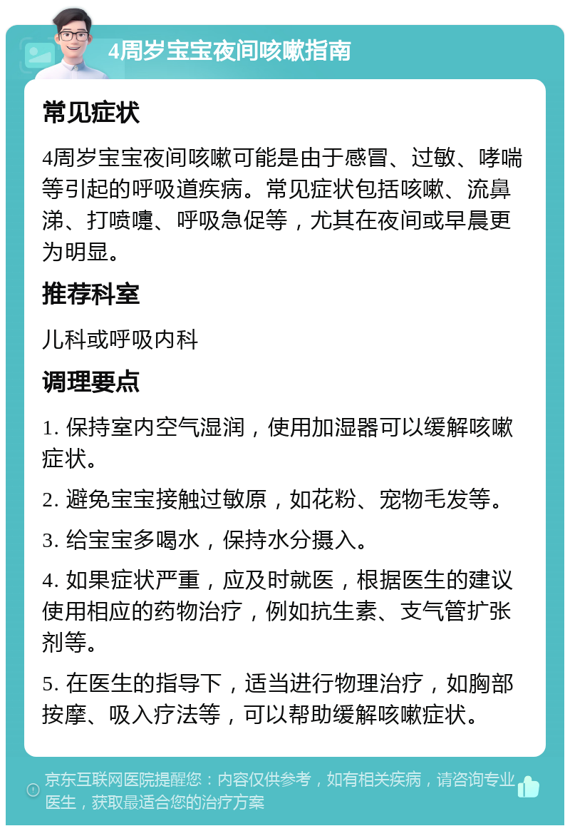 4周岁宝宝夜间咳嗽指南 常见症状 4周岁宝宝夜间咳嗽可能是由于感冒、过敏、哮喘等引起的呼吸道疾病。常见症状包括咳嗽、流鼻涕、打喷嚏、呼吸急促等，尤其在夜间或早晨更为明显。 推荐科室 儿科或呼吸内科 调理要点 1. 保持室内空气湿润，使用加湿器可以缓解咳嗽症状。 2. 避免宝宝接触过敏原，如花粉、宠物毛发等。 3. 给宝宝多喝水，保持水分摄入。 4. 如果症状严重，应及时就医，根据医生的建议使用相应的药物治疗，例如抗生素、支气管扩张剂等。 5. 在医生的指导下，适当进行物理治疗，如胸部按摩、吸入疗法等，可以帮助缓解咳嗽症状。