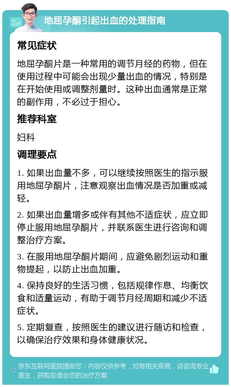 地屈孕酮引起出血的处理指南 常见症状 地屈孕酮片是一种常用的调节月经的药物，但在使用过程中可能会出现少量出血的情况，特别是在开始使用或调整剂量时。这种出血通常是正常的副作用，不必过于担心。 推荐科室 妇科 调理要点 1. 如果出血量不多，可以继续按照医生的指示服用地屈孕酮片，注意观察出血情况是否加重或减轻。 2. 如果出血量增多或伴有其他不适症状，应立即停止服用地屈孕酮片，并联系医生进行咨询和调整治疗方案。 3. 在服用地屈孕酮片期间，应避免剧烈运动和重物提起，以防止出血加重。 4. 保持良好的生活习惯，包括规律作息、均衡饮食和适量运动，有助于调节月经周期和减少不适症状。 5. 定期复查，按照医生的建议进行随访和检查，以确保治疗效果和身体健康状况。