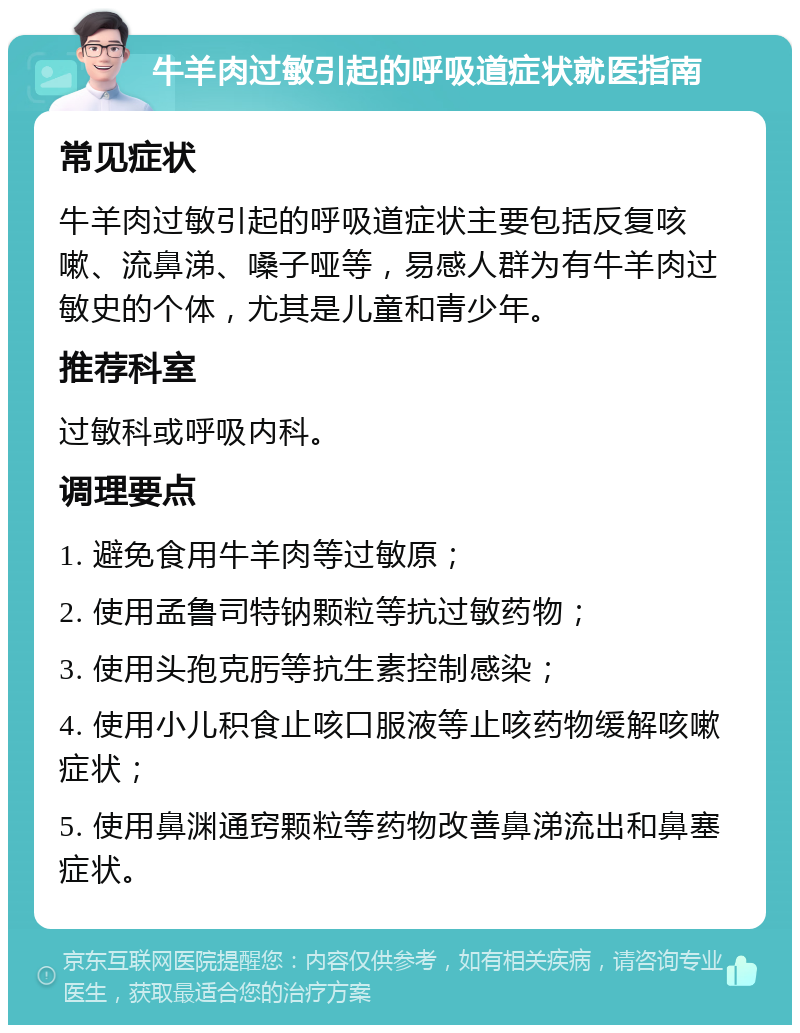 牛羊肉过敏引起的呼吸道症状就医指南 常见症状 牛羊肉过敏引起的呼吸道症状主要包括反复咳嗽、流鼻涕、嗓子哑等，易感人群为有牛羊肉过敏史的个体，尤其是儿童和青少年。 推荐科室 过敏科或呼吸内科。 调理要点 1. 避免食用牛羊肉等过敏原； 2. 使用孟鲁司特钠颗粒等抗过敏药物； 3. 使用头孢克肟等抗生素控制感染； 4. 使用小儿积食止咳口服液等止咳药物缓解咳嗽症状； 5. 使用鼻渊通窍颗粒等药物改善鼻涕流出和鼻塞症状。