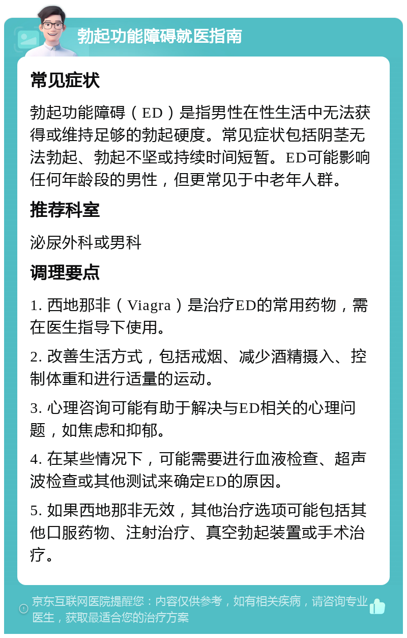 勃起功能障碍就医指南 常见症状 勃起功能障碍（ED）是指男性在性生活中无法获得或维持足够的勃起硬度。常见症状包括阴茎无法勃起、勃起不坚或持续时间短暂。ED可能影响任何年龄段的男性，但更常见于中老年人群。 推荐科室 泌尿外科或男科 调理要点 1. 西地那非（Viagra）是治疗ED的常用药物，需在医生指导下使用。 2. 改善生活方式，包括戒烟、减少酒精摄入、控制体重和进行适量的运动。 3. 心理咨询可能有助于解决与ED相关的心理问题，如焦虑和抑郁。 4. 在某些情况下，可能需要进行血液检查、超声波检查或其他测试来确定ED的原因。 5. 如果西地那非无效，其他治疗选项可能包括其他口服药物、注射治疗、真空勃起装置或手术治疗。