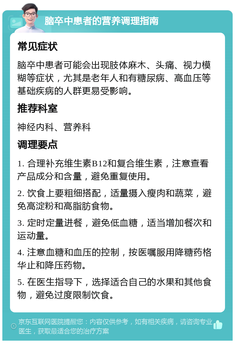 脑卒中患者的营养调理指南 常见症状 脑卒中患者可能会出现肢体麻木、头痛、视力模糊等症状，尤其是老年人和有糖尿病、高血压等基础疾病的人群更易受影响。 推荐科室 神经内科、营养科 调理要点 1. 合理补充维生素B12和复合维生素，注意查看产品成分和含量，避免重复使用。 2. 饮食上要粗细搭配，适量摄入瘦肉和蔬菜，避免高淀粉和高脂肪食物。 3. 定时定量进餐，避免低血糖，适当增加餐次和运动量。 4. 注意血糖和血压的控制，按医嘱服用降糖药格华止和降压药物。 5. 在医生指导下，选择适合自己的水果和其他食物，避免过度限制饮食。