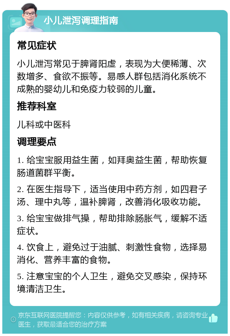 小儿泄泻调理指南 常见症状 小儿泄泻常见于脾肾阳虚，表现为大便稀薄、次数增多、食欲不振等。易感人群包括消化系统不成熟的婴幼儿和免疫力较弱的儿童。 推荐科室 儿科或中医科 调理要点 1. 给宝宝服用益生菌，如拜奥益生菌，帮助恢复肠道菌群平衡。 2. 在医生指导下，适当使用中药方剂，如四君子汤、理中丸等，温补脾肾，改善消化吸收功能。 3. 给宝宝做排气操，帮助排除肠胀气，缓解不适症状。 4. 饮食上，避免过于油腻、刺激性食物，选择易消化、营养丰富的食物。 5. 注意宝宝的个人卫生，避免交叉感染，保持环境清洁卫生。