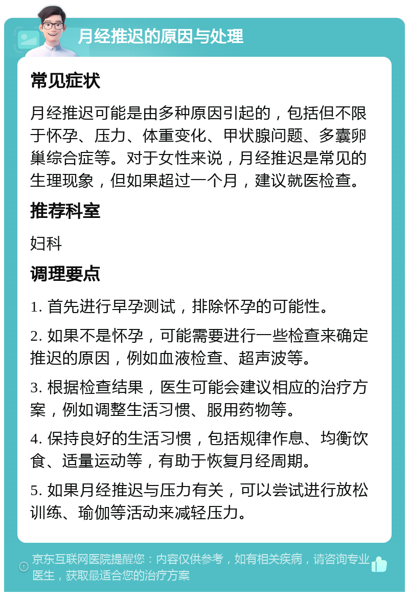 月经推迟的原因与处理 常见症状 月经推迟可能是由多种原因引起的，包括但不限于怀孕、压力、体重变化、甲状腺问题、多囊卵巢综合症等。对于女性来说，月经推迟是常见的生理现象，但如果超过一个月，建议就医检查。 推荐科室 妇科 调理要点 1. 首先进行早孕测试，排除怀孕的可能性。 2. 如果不是怀孕，可能需要进行一些检查来确定推迟的原因，例如血液检查、超声波等。 3. 根据检查结果，医生可能会建议相应的治疗方案，例如调整生活习惯、服用药物等。 4. 保持良好的生活习惯，包括规律作息、均衡饮食、适量运动等，有助于恢复月经周期。 5. 如果月经推迟与压力有关，可以尝试进行放松训练、瑜伽等活动来减轻压力。