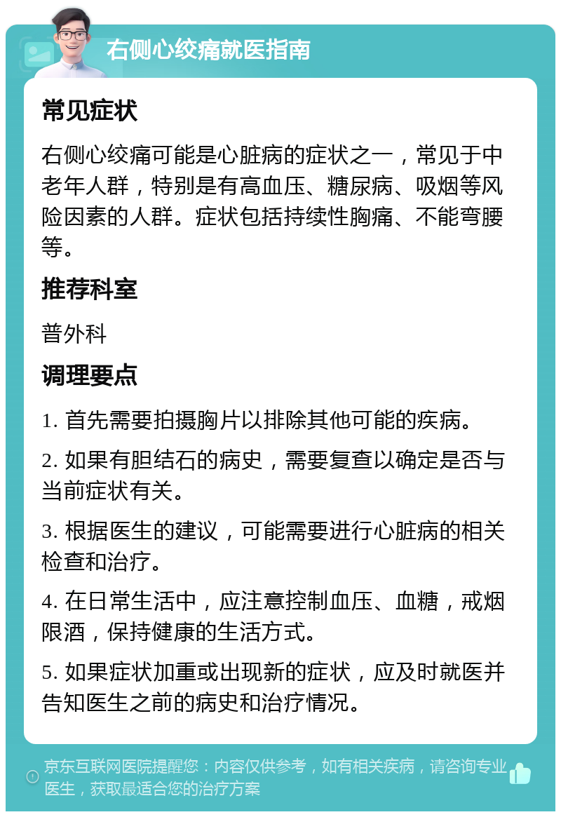 右侧心绞痛就医指南 常见症状 右侧心绞痛可能是心脏病的症状之一，常见于中老年人群，特别是有高血压、糖尿病、吸烟等风险因素的人群。症状包括持续性胸痛、不能弯腰等。 推荐科室 普外科 调理要点 1. 首先需要拍摄胸片以排除其他可能的疾病。 2. 如果有胆结石的病史，需要复查以确定是否与当前症状有关。 3. 根据医生的建议，可能需要进行心脏病的相关检查和治疗。 4. 在日常生活中，应注意控制血压、血糖，戒烟限酒，保持健康的生活方式。 5. 如果症状加重或出现新的症状，应及时就医并告知医生之前的病史和治疗情况。