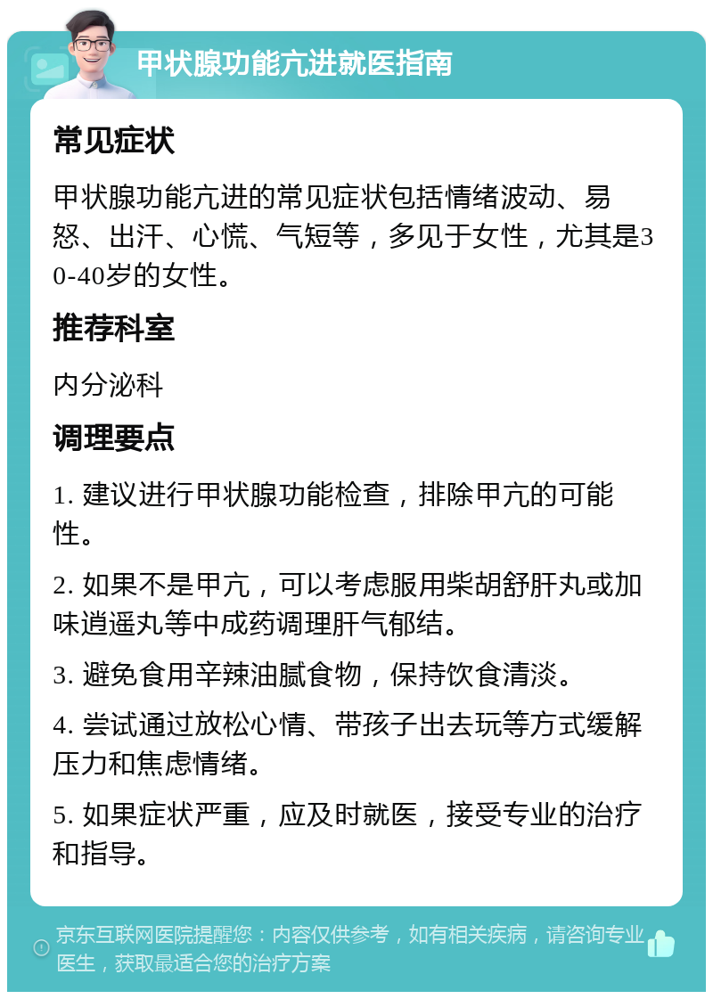 甲状腺功能亢进就医指南 常见症状 甲状腺功能亢进的常见症状包括情绪波动、易怒、出汗、心慌、气短等，多见于女性，尤其是30-40岁的女性。 推荐科室 内分泌科 调理要点 1. 建议进行甲状腺功能检查，排除甲亢的可能性。 2. 如果不是甲亢，可以考虑服用柴胡舒肝丸或加味逍遥丸等中成药调理肝气郁结。 3. 避免食用辛辣油腻食物，保持饮食清淡。 4. 尝试通过放松心情、带孩子出去玩等方式缓解压力和焦虑情绪。 5. 如果症状严重，应及时就医，接受专业的治疗和指导。