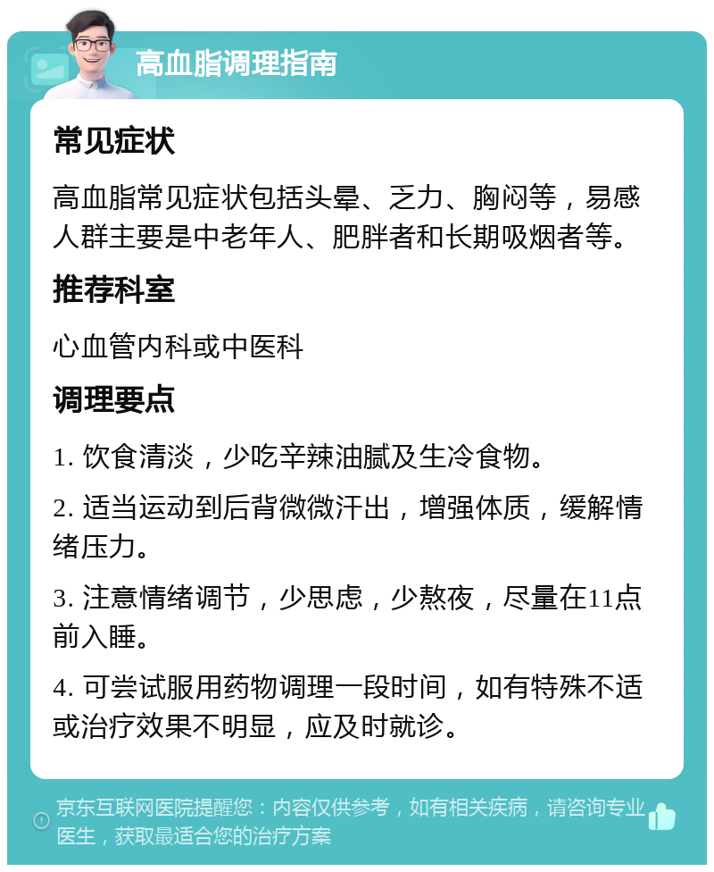 高血脂调理指南 常见症状 高血脂常见症状包括头晕、乏力、胸闷等，易感人群主要是中老年人、肥胖者和长期吸烟者等。 推荐科室 心血管内科或中医科 调理要点 1. 饮食清淡，少吃辛辣油腻及生冷食物。 2. 适当运动到后背微微汗出，增强体质，缓解情绪压力。 3. 注意情绪调节，少思虑，少熬夜，尽量在11点前入睡。 4. 可尝试服用药物调理一段时间，如有特殊不适或治疗效果不明显，应及时就诊。