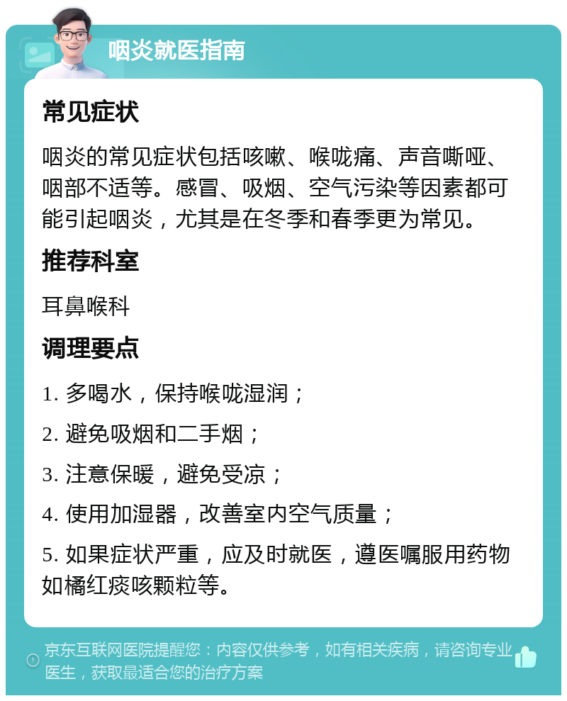 咽炎就医指南 常见症状 咽炎的常见症状包括咳嗽、喉咙痛、声音嘶哑、咽部不适等。感冒、吸烟、空气污染等因素都可能引起咽炎，尤其是在冬季和春季更为常见。 推荐科室 耳鼻喉科 调理要点 1. 多喝水，保持喉咙湿润； 2. 避免吸烟和二手烟； 3. 注意保暖，避免受凉； 4. 使用加湿器，改善室内空气质量； 5. 如果症状严重，应及时就医，遵医嘱服用药物如橘红痰咳颗粒等。