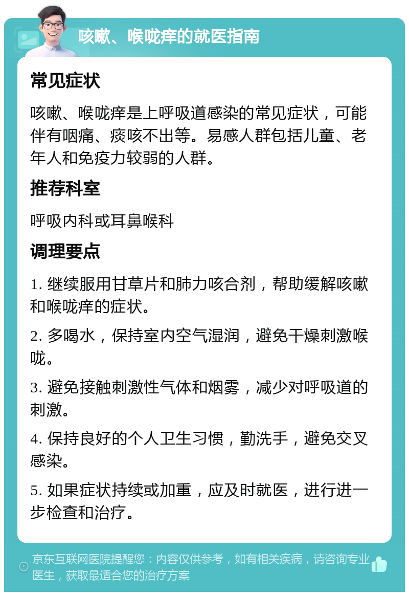 咳嗽、喉咙痒的就医指南 常见症状 咳嗽、喉咙痒是上呼吸道感染的常见症状，可能伴有咽痛、痰咳不出等。易感人群包括儿童、老年人和免疫力较弱的人群。 推荐科室 呼吸内科或耳鼻喉科 调理要点 1. 继续服用甘草片和肺力咳合剂，帮助缓解咳嗽和喉咙痒的症状。 2. 多喝水，保持室内空气湿润，避免干燥刺激喉咙。 3. 避免接触刺激性气体和烟雾，减少对呼吸道的刺激。 4. 保持良好的个人卫生习惯，勤洗手，避免交叉感染。 5. 如果症状持续或加重，应及时就医，进行进一步检查和治疗。