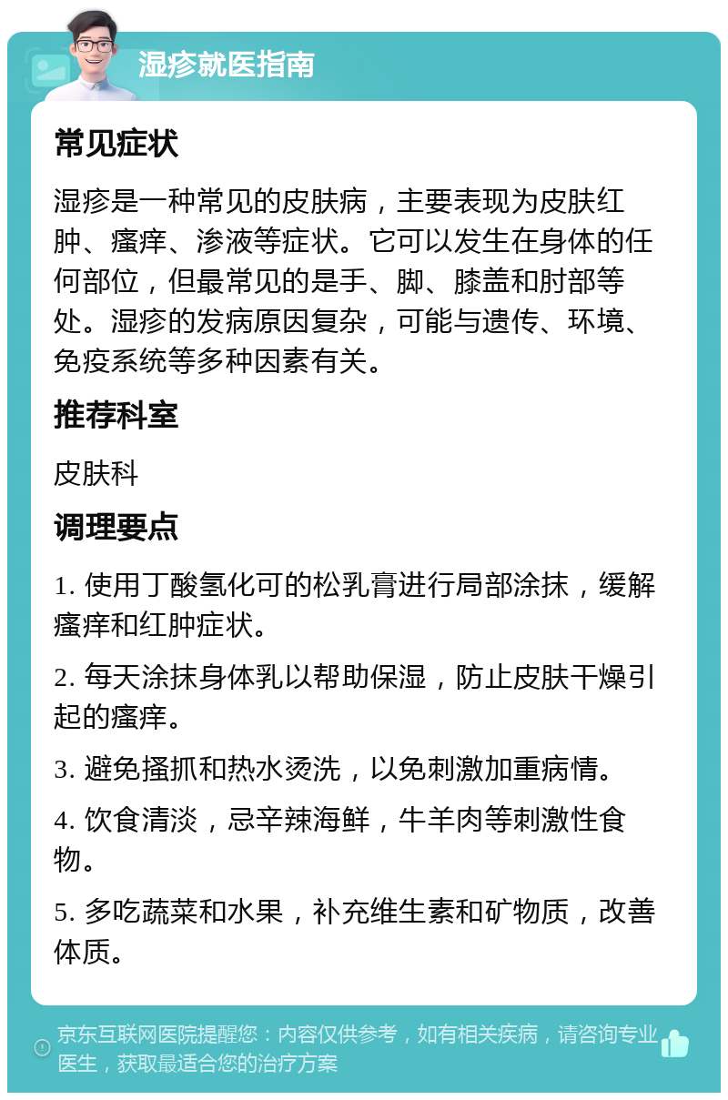 湿疹就医指南 常见症状 湿疹是一种常见的皮肤病，主要表现为皮肤红肿、瘙痒、渗液等症状。它可以发生在身体的任何部位，但最常见的是手、脚、膝盖和肘部等处。湿疹的发病原因复杂，可能与遗传、环境、免疫系统等多种因素有关。 推荐科室 皮肤科 调理要点 1. 使用丁酸氢化可的松乳膏进行局部涂抹，缓解瘙痒和红肿症状。 2. 每天涂抹身体乳以帮助保湿，防止皮肤干燥引起的瘙痒。 3. 避免搔抓和热水烫洗，以免刺激加重病情。 4. 饮食清淡，忌辛辣海鲜，牛羊肉等刺激性食物。 5. 多吃蔬菜和水果，补充维生素和矿物质，改善体质。