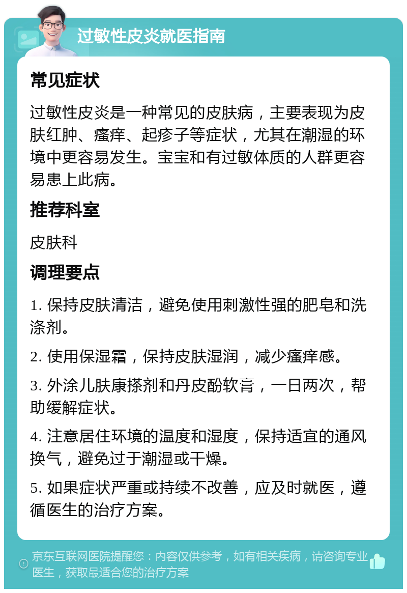 过敏性皮炎就医指南 常见症状 过敏性皮炎是一种常见的皮肤病，主要表现为皮肤红肿、瘙痒、起疹子等症状，尤其在潮湿的环境中更容易发生。宝宝和有过敏体质的人群更容易患上此病。 推荐科室 皮肤科 调理要点 1. 保持皮肤清洁，避免使用刺激性强的肥皂和洗涤剂。 2. 使用保湿霜，保持皮肤湿润，减少瘙痒感。 3. 外涂儿肤康搽剂和丹皮酚软膏，一日两次，帮助缓解症状。 4. 注意居住环境的温度和湿度，保持适宜的通风换气，避免过于潮湿或干燥。 5. 如果症状严重或持续不改善，应及时就医，遵循医生的治疗方案。