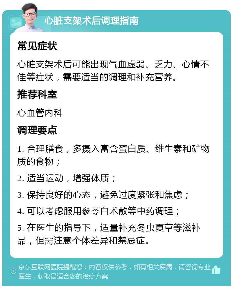 心脏支架术后调理指南 常见症状 心脏支架术后可能出现气血虚弱、乏力、心情不佳等症状，需要适当的调理和补充营养。 推荐科室 心血管内科 调理要点 1. 合理膳食，多摄入富含蛋白质、维生素和矿物质的食物； 2. 适当运动，增强体质； 3. 保持良好的心态，避免过度紧张和焦虑； 4. 可以考虑服用参苓白术散等中药调理； 5. 在医生的指导下，适量补充冬虫夏草等滋补品，但需注意个体差异和禁忌症。