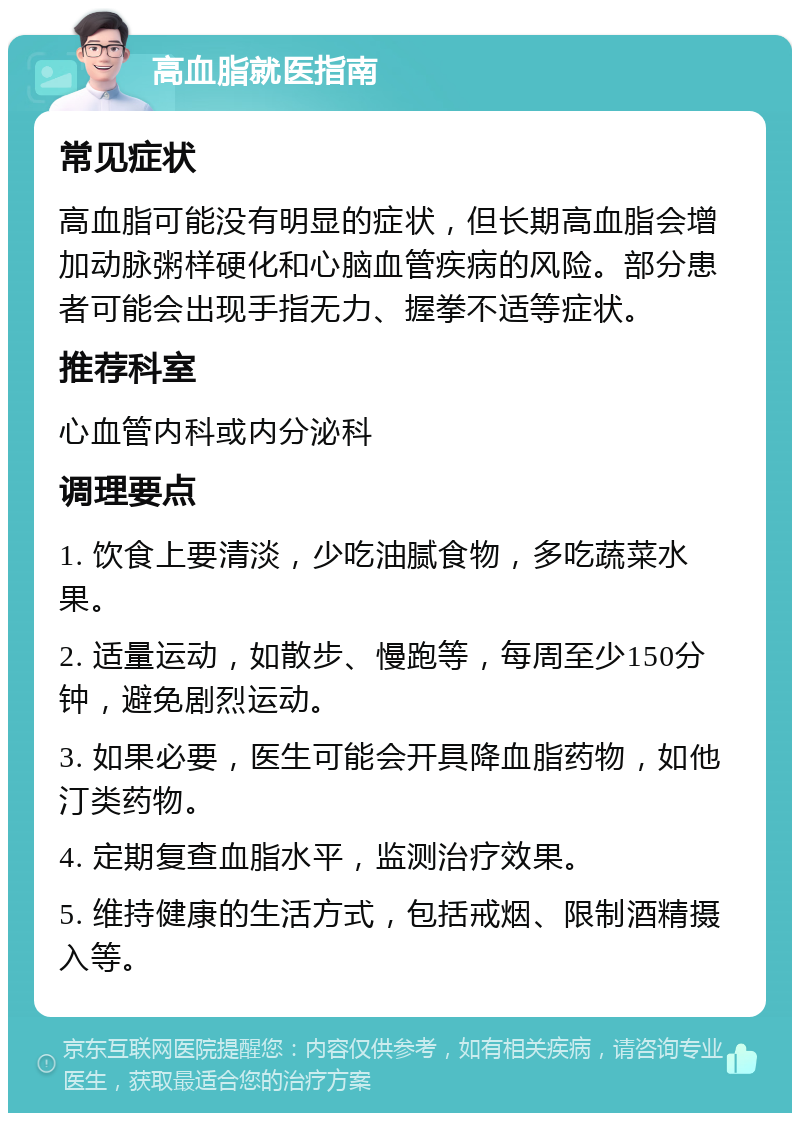 高血脂就医指南 常见症状 高血脂可能没有明显的症状，但长期高血脂会增加动脉粥样硬化和心脑血管疾病的风险。部分患者可能会出现手指无力、握拳不适等症状。 推荐科室 心血管内科或内分泌科 调理要点 1. 饮食上要清淡，少吃油腻食物，多吃蔬菜水果。 2. 适量运动，如散步、慢跑等，每周至少150分钟，避免剧烈运动。 3. 如果必要，医生可能会开具降血脂药物，如他汀类药物。 4. 定期复查血脂水平，监测治疗效果。 5. 维持健康的生活方式，包括戒烟、限制酒精摄入等。