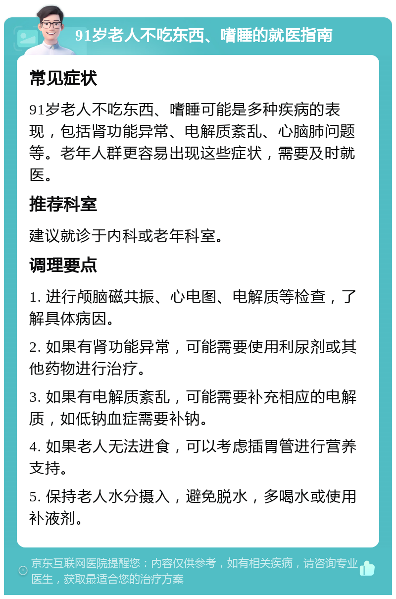 91岁老人不吃东西、嗜睡的就医指南 常见症状 91岁老人不吃东西、嗜睡可能是多种疾病的表现，包括肾功能异常、电解质紊乱、心脑肺问题等。老年人群更容易出现这些症状，需要及时就医。 推荐科室 建议就诊于内科或老年科室。 调理要点 1. 进行颅脑磁共振、心电图、电解质等检查，了解具体病因。 2. 如果有肾功能异常，可能需要使用利尿剂或其他药物进行治疗。 3. 如果有电解质紊乱，可能需要补充相应的电解质，如低钠血症需要补钠。 4. 如果老人无法进食，可以考虑插胃管进行营养支持。 5. 保持老人水分摄入，避免脱水，多喝水或使用补液剂。