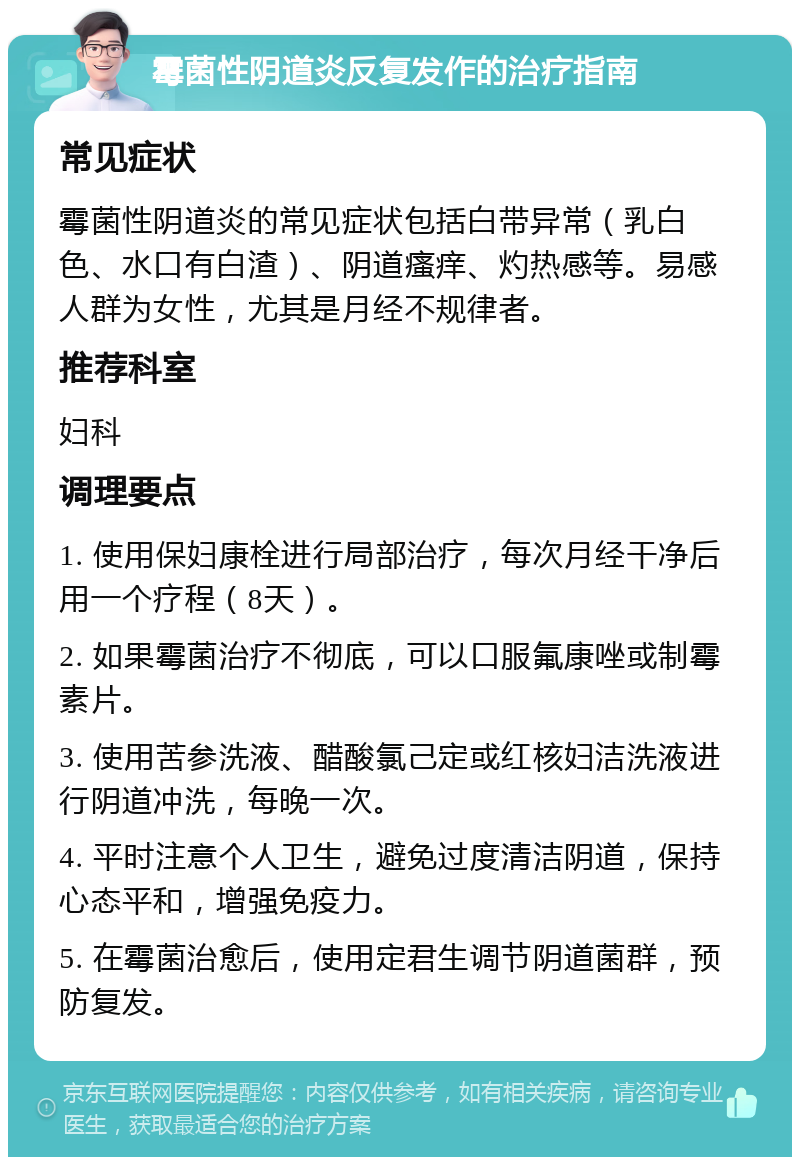 霉菌性阴道炎反复发作的治疗指南 常见症状 霉菌性阴道炎的常见症状包括白带异常（乳白色、水口有白渣）、阴道瘙痒、灼热感等。易感人群为女性，尤其是月经不规律者。 推荐科室 妇科 调理要点 1. 使用保妇康栓进行局部治疗，每次月经干净后用一个疗程（8天）。 2. 如果霉菌治疗不彻底，可以口服氟康唑或制霉素片。 3. 使用苦参洗液、醋酸氯己定或红核妇洁洗液进行阴道冲洗，每晚一次。 4. 平时注意个人卫生，避免过度清洁阴道，保持心态平和，增强免疫力。 5. 在霉菌治愈后，使用定君生调节阴道菌群，预防复发。