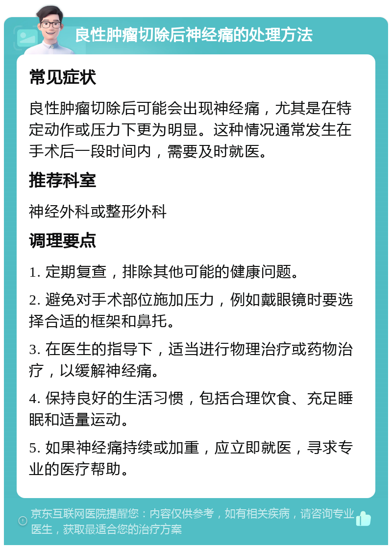 良性肿瘤切除后神经痛的处理方法 常见症状 良性肿瘤切除后可能会出现神经痛，尤其是在特定动作或压力下更为明显。这种情况通常发生在手术后一段时间内，需要及时就医。 推荐科室 神经外科或整形外科 调理要点 1. 定期复查，排除其他可能的健康问题。 2. 避免对手术部位施加压力，例如戴眼镜时要选择合适的框架和鼻托。 3. 在医生的指导下，适当进行物理治疗或药物治疗，以缓解神经痛。 4. 保持良好的生活习惯，包括合理饮食、充足睡眠和适量运动。 5. 如果神经痛持续或加重，应立即就医，寻求专业的医疗帮助。