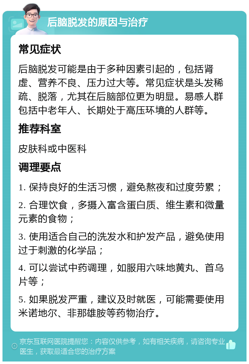 后脑脱发的原因与治疗 常见症状 后脑脱发可能是由于多种因素引起的，包括肾虚、营养不良、压力过大等。常见症状是头发稀疏、脱落，尤其在后脑部位更为明显。易感人群包括中老年人、长期处于高压环境的人群等。 推荐科室 皮肤科或中医科 调理要点 1. 保持良好的生活习惯，避免熬夜和过度劳累； 2. 合理饮食，多摄入富含蛋白质、维生素和微量元素的食物； 3. 使用适合自己的洗发水和护发产品，避免使用过于刺激的化学品； 4. 可以尝试中药调理，如服用六味地黄丸、首乌片等； 5. 如果脱发严重，建议及时就医，可能需要使用米诺地尔、非那雄胺等药物治疗。