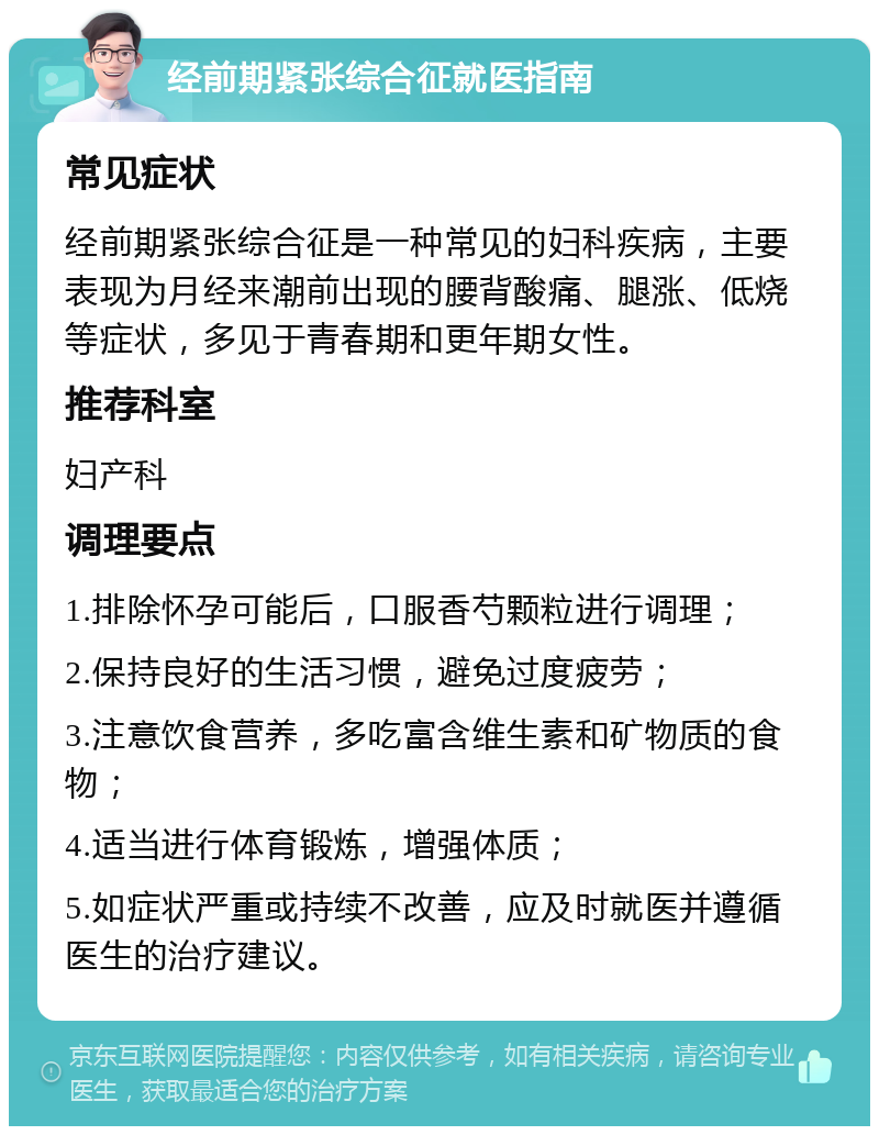 经前期紧张综合征就医指南 常见症状 经前期紧张综合征是一种常见的妇科疾病，主要表现为月经来潮前出现的腰背酸痛、腿涨、低烧等症状，多见于青春期和更年期女性。 推荐科室 妇产科 调理要点 1.排除怀孕可能后，口服香芍颗粒进行调理； 2.保持良好的生活习惯，避免过度疲劳； 3.注意饮食营养，多吃富含维生素和矿物质的食物； 4.适当进行体育锻炼，增强体质； 5.如症状严重或持续不改善，应及时就医并遵循医生的治疗建议。