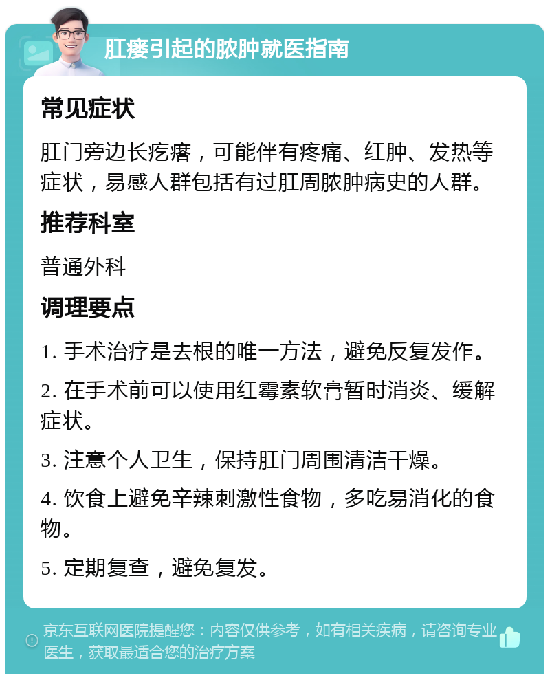 肛瘘引起的脓肿就医指南 常见症状 肛门旁边长疙瘩，可能伴有疼痛、红肿、发热等症状，易感人群包括有过肛周脓肿病史的人群。 推荐科室 普通外科 调理要点 1. 手术治疗是去根的唯一方法，避免反复发作。 2. 在手术前可以使用红霉素软膏暂时消炎、缓解症状。 3. 注意个人卫生，保持肛门周围清洁干燥。 4. 饮食上避免辛辣刺激性食物，多吃易消化的食物。 5. 定期复查，避免复发。