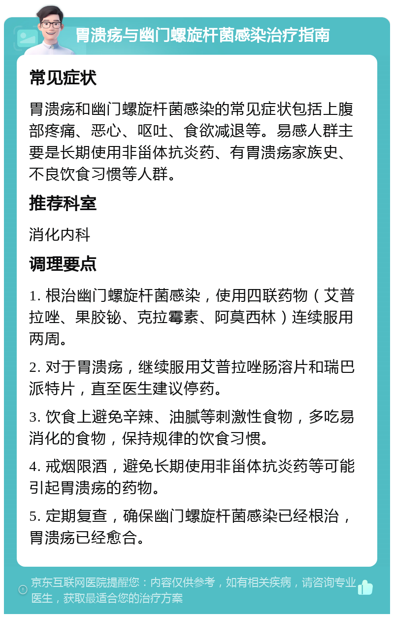 胃溃疡与幽门螺旋杆菌感染治疗指南 常见症状 胃溃疡和幽门螺旋杆菌感染的常见症状包括上腹部疼痛、恶心、呕吐、食欲减退等。易感人群主要是长期使用非甾体抗炎药、有胃溃疡家族史、不良饮食习惯等人群。 推荐科室 消化内科 调理要点 1. 根治幽门螺旋杆菌感染，使用四联药物（艾普拉唑、果胶铋、克拉霉素、阿莫西林）连续服用两周。 2. 对于胃溃疡，继续服用艾普拉唑肠溶片和瑞巴派特片，直至医生建议停药。 3. 饮食上避免辛辣、油腻等刺激性食物，多吃易消化的食物，保持规律的饮食习惯。 4. 戒烟限酒，避免长期使用非甾体抗炎药等可能引起胃溃疡的药物。 5. 定期复查，确保幽门螺旋杆菌感染已经根治，胃溃疡已经愈合。