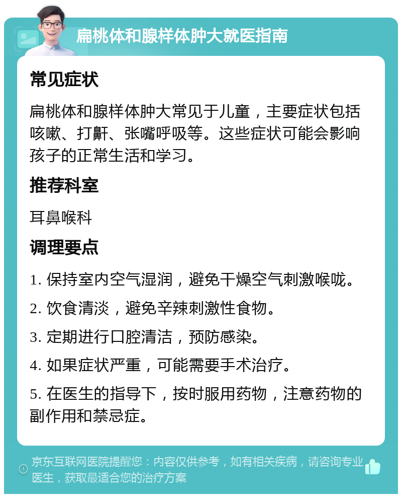 扁桃体和腺样体肿大就医指南 常见症状 扁桃体和腺样体肿大常见于儿童，主要症状包括咳嗽、打鼾、张嘴呼吸等。这些症状可能会影响孩子的正常生活和学习。 推荐科室 耳鼻喉科 调理要点 1. 保持室内空气湿润，避免干燥空气刺激喉咙。 2. 饮食清淡，避免辛辣刺激性食物。 3. 定期进行口腔清洁，预防感染。 4. 如果症状严重，可能需要手术治疗。 5. 在医生的指导下，按时服用药物，注意药物的副作用和禁忌症。