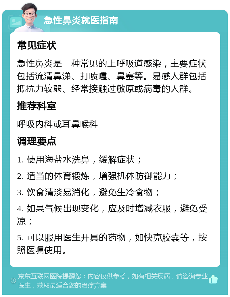 急性鼻炎就医指南 常见症状 急性鼻炎是一种常见的上呼吸道感染，主要症状包括流清鼻涕、打喷嚏、鼻塞等。易感人群包括抵抗力较弱、经常接触过敏原或病毒的人群。 推荐科室 呼吸内科或耳鼻喉科 调理要点 1. 使用海盐水洗鼻，缓解症状； 2. 适当的体育锻炼，增强机体防御能力； 3. 饮食清淡易消化，避免生冷食物； 4. 如果气候出现变化，应及时增减衣服，避免受凉； 5. 可以服用医生开具的药物，如快克胶囊等，按照医嘱使用。