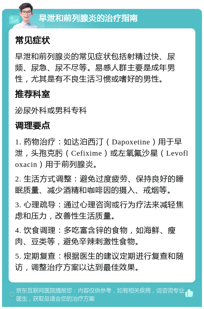 早泄和前列腺炎的治疗指南 常见症状 早泄和前列腺炎的常见症状包括射精过快、尿频、尿急、尿不尽等。易感人群主要是成年男性，尤其是有不良生活习惯或嗜好的男性。 推荐科室 泌尿外科或男科专科 调理要点 1. 药物治疗：如达泊西汀（Dapoxetine）用于早泄，头孢克肟（Cefixime）或左氧氟沙星（Levofloxacin）用于前列腺炎。 2. 生活方式调整：避免过度疲劳、保持良好的睡眠质量、减少酒精和咖啡因的摄入、戒烟等。 3. 心理疏导：通过心理咨询或行为疗法来减轻焦虑和压力，改善性生活质量。 4. 饮食调理：多吃富含锌的食物，如海鲜、瘦肉、豆类等，避免辛辣刺激性食物。 5. 定期复查：根据医生的建议定期进行复查和随访，调整治疗方案以达到最佳效果。