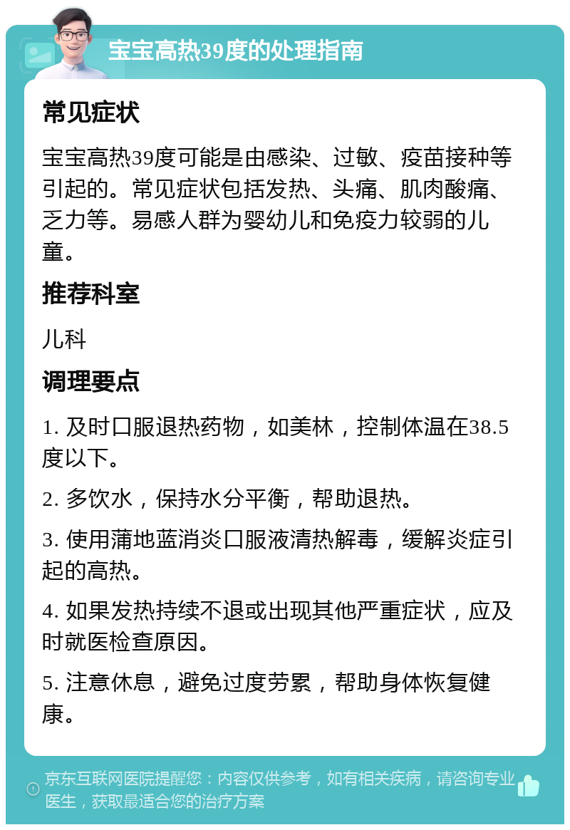 宝宝高热39度的处理指南 常见症状 宝宝高热39度可能是由感染、过敏、疫苗接种等引起的。常见症状包括发热、头痛、肌肉酸痛、乏力等。易感人群为婴幼儿和免疫力较弱的儿童。 推荐科室 儿科 调理要点 1. 及时口服退热药物，如美林，控制体温在38.5度以下。 2. 多饮水，保持水分平衡，帮助退热。 3. 使用蒲地蓝消炎口服液清热解毒，缓解炎症引起的高热。 4. 如果发热持续不退或出现其他严重症状，应及时就医检查原因。 5. 注意休息，避免过度劳累，帮助身体恢复健康。