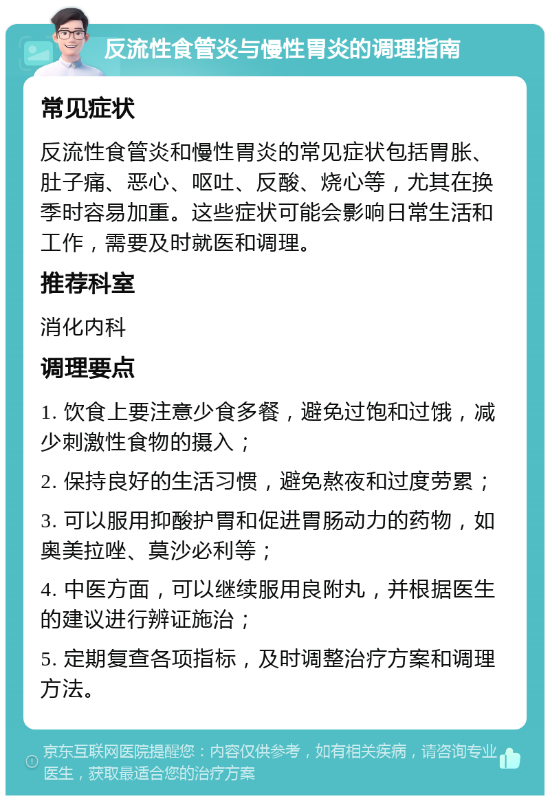 反流性食管炎与慢性胃炎的调理指南 常见症状 反流性食管炎和慢性胃炎的常见症状包括胃胀、肚子痛、恶心、呕吐、反酸、烧心等，尤其在换季时容易加重。这些症状可能会影响日常生活和工作，需要及时就医和调理。 推荐科室 消化内科 调理要点 1. 饮食上要注意少食多餐，避免过饱和过饿，减少刺激性食物的摄入； 2. 保持良好的生活习惯，避免熬夜和过度劳累； 3. 可以服用抑酸护胃和促进胃肠动力的药物，如奥美拉唑、莫沙必利等； 4. 中医方面，可以继续服用良附丸，并根据医生的建议进行辨证施治； 5. 定期复查各项指标，及时调整治疗方案和调理方法。