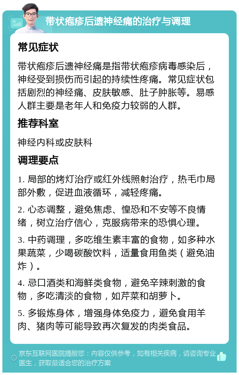 带状疱疹后遗神经痛的治疗与调理 常见症状 带状疱疹后遗神经痛是指带状疱疹病毒感染后，神经受到损伤而引起的持续性疼痛。常见症状包括剧烈的神经痛、皮肤敏感、肚子肿胀等。易感人群主要是老年人和免疫力较弱的人群。 推荐科室 神经内科或皮肤科 调理要点 1. 局部的烤灯治疗或红外线照射治疗，热毛巾局部外敷，促进血液循环，减轻疼痛。 2. 心态调整，避免焦虑、惶恐和不安等不良情绪，树立治疗信心，克服病带来的恐惧心理。 3. 中药调理，多吃维生素丰富的食物，如多种水果蔬菜，少喝碳酸饮料，适量食用鱼类（避免油炸）。 4. 忌口酒类和海鲜类食物，避免辛辣刺激的食物，多吃清淡的食物，如芹菜和胡萝卜。 5. 多锻炼身体，增强身体免疫力，避免食用羊肉、猪肉等可能导致再次复发的肉类食品。