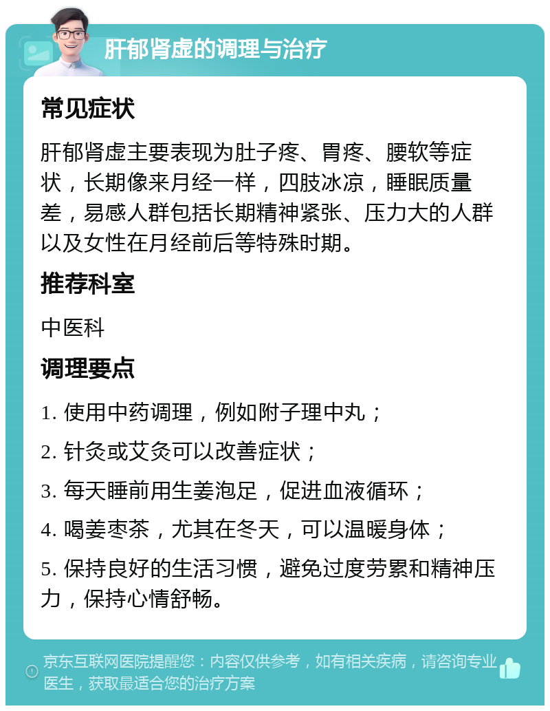 肝郁肾虚的调理与治疗 常见症状 肝郁肾虚主要表现为肚子疼、胃疼、腰软等症状，长期像来月经一样，四肢冰凉，睡眠质量差，易感人群包括长期精神紧张、压力大的人群以及女性在月经前后等特殊时期。 推荐科室 中医科 调理要点 1. 使用中药调理，例如附子理中丸； 2. 针灸或艾灸可以改善症状； 3. 每天睡前用生姜泡足，促进血液循环； 4. 喝姜枣茶，尤其在冬天，可以温暖身体； 5. 保持良好的生活习惯，避免过度劳累和精神压力，保持心情舒畅。