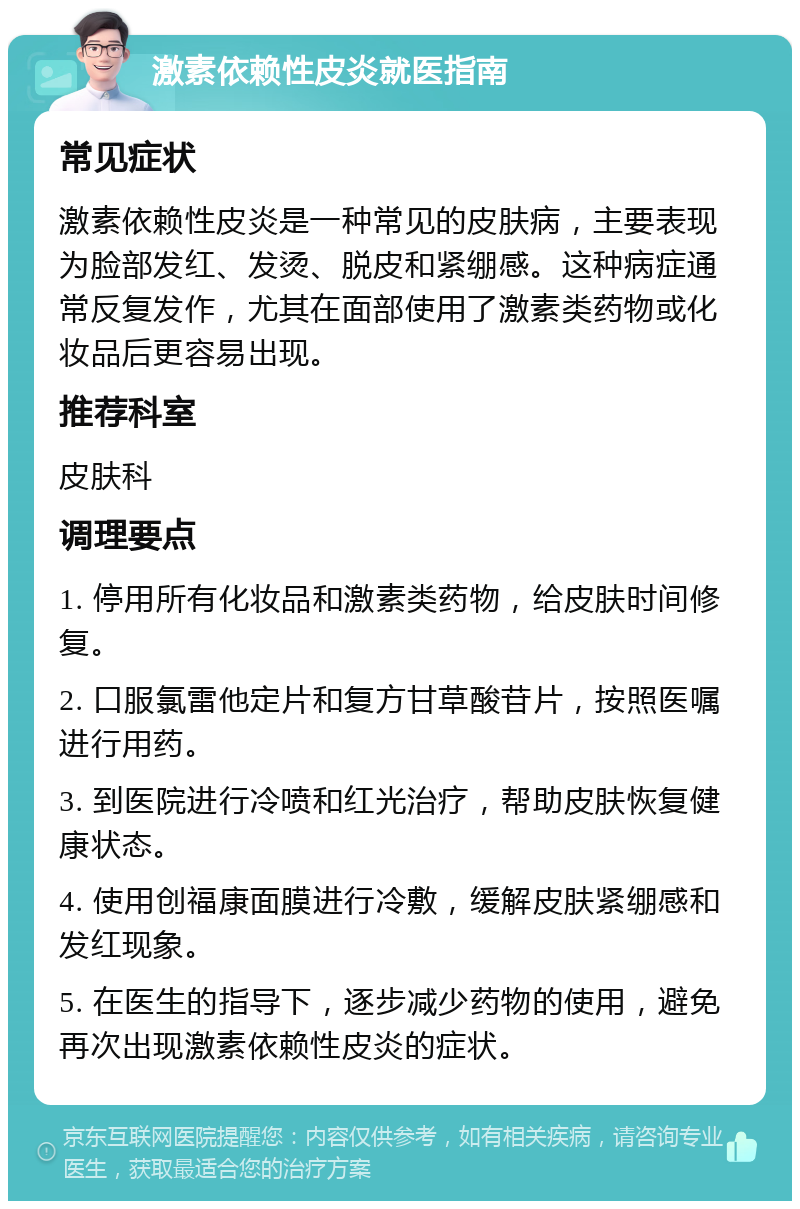 激素依赖性皮炎就医指南 常见症状 激素依赖性皮炎是一种常见的皮肤病，主要表现为脸部发红、发烫、脱皮和紧绷感。这种病症通常反复发作，尤其在面部使用了激素类药物或化妆品后更容易出现。 推荐科室 皮肤科 调理要点 1. 停用所有化妆品和激素类药物，给皮肤时间修复。 2. 口服氯雷他定片和复方甘草酸苷片，按照医嘱进行用药。 3. 到医院进行冷喷和红光治疗，帮助皮肤恢复健康状态。 4. 使用创福康面膜进行冷敷，缓解皮肤紧绷感和发红现象。 5. 在医生的指导下，逐步减少药物的使用，避免再次出现激素依赖性皮炎的症状。