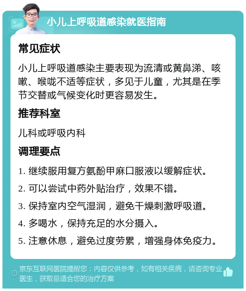 小儿上呼吸道感染就医指南 常见症状 小儿上呼吸道感染主要表现为流清或黄鼻涕、咳嗽、喉咙不适等症状，多见于儿童，尤其是在季节交替或气候变化时更容易发生。 推荐科室 儿科或呼吸内科 调理要点 1. 继续服用复方氨酚甲麻口服液以缓解症状。 2. 可以尝试中药外贴治疗，效果不错。 3. 保持室内空气湿润，避免干燥刺激呼吸道。 4. 多喝水，保持充足的水分摄入。 5. 注意休息，避免过度劳累，增强身体免疫力。