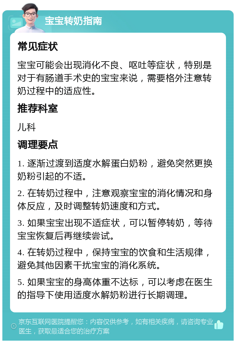 宝宝转奶指南 常见症状 宝宝可能会出现消化不良、呕吐等症状，特别是对于有肠道手术史的宝宝来说，需要格外注意转奶过程中的适应性。 推荐科室 儿科 调理要点 1. 逐渐过渡到适度水解蛋白奶粉，避免突然更换奶粉引起的不适。 2. 在转奶过程中，注意观察宝宝的消化情况和身体反应，及时调整转奶速度和方式。 3. 如果宝宝出现不适症状，可以暂停转奶，等待宝宝恢复后再继续尝试。 4. 在转奶过程中，保持宝宝的饮食和生活规律，避免其他因素干扰宝宝的消化系统。 5. 如果宝宝的身高体重不达标，可以考虑在医生的指导下使用适度水解奶粉进行长期调理。