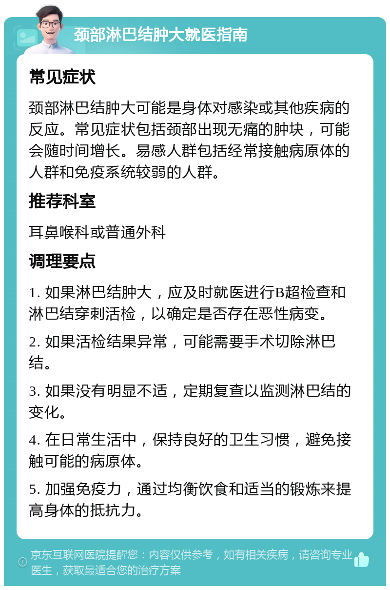 颈部淋巴结肿大就医指南 常见症状 颈部淋巴结肿大可能是身体对感染或其他疾病的反应。常见症状包括颈部出现无痛的肿块，可能会随时间增长。易感人群包括经常接触病原体的人群和免疫系统较弱的人群。 推荐科室 耳鼻喉科或普通外科 调理要点 1. 如果淋巴结肿大，应及时就医进行B超检查和淋巴结穿刺活检，以确定是否存在恶性病变。 2. 如果活检结果异常，可能需要手术切除淋巴结。 3. 如果没有明显不适，定期复查以监测淋巴结的变化。 4. 在日常生活中，保持良好的卫生习惯，避免接触可能的病原体。 5. 加强免疫力，通过均衡饮食和适当的锻炼来提高身体的抵抗力。