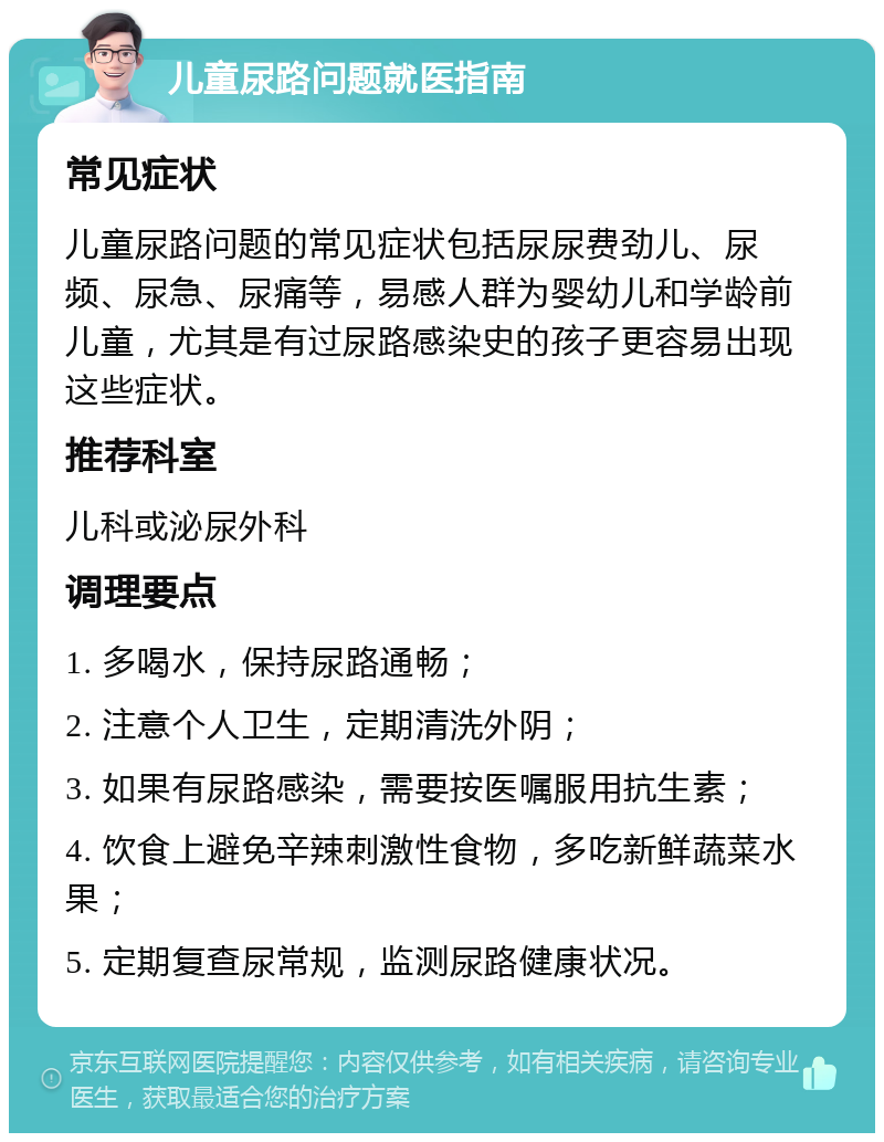 儿童尿路问题就医指南 常见症状 儿童尿路问题的常见症状包括尿尿费劲儿、尿频、尿急、尿痛等，易感人群为婴幼儿和学龄前儿童，尤其是有过尿路感染史的孩子更容易出现这些症状。 推荐科室 儿科或泌尿外科 调理要点 1. 多喝水，保持尿路通畅； 2. 注意个人卫生，定期清洗外阴； 3. 如果有尿路感染，需要按医嘱服用抗生素； 4. 饮食上避免辛辣刺激性食物，多吃新鲜蔬菜水果； 5. 定期复查尿常规，监测尿路健康状况。