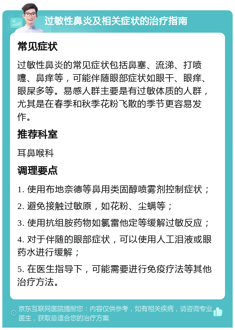 过敏性鼻炎及相关症状的治疗指南 常见症状 过敏性鼻炎的常见症状包括鼻塞、流涕、打喷嚏、鼻痒等，可能伴随眼部症状如眼干、眼痒、眼屎多等。易感人群主要是有过敏体质的人群，尤其是在春季和秋季花粉飞散的季节更容易发作。 推荐科室 耳鼻喉科 调理要点 1. 使用布地奈德等鼻用类固醇喷雾剂控制症状； 2. 避免接触过敏原，如花粉、尘螨等； 3. 使用抗组胺药物如氯雷他定等缓解过敏反应； 4. 对于伴随的眼部症状，可以使用人工泪液或眼药水进行缓解； 5. 在医生指导下，可能需要进行免疫疗法等其他治疗方法。