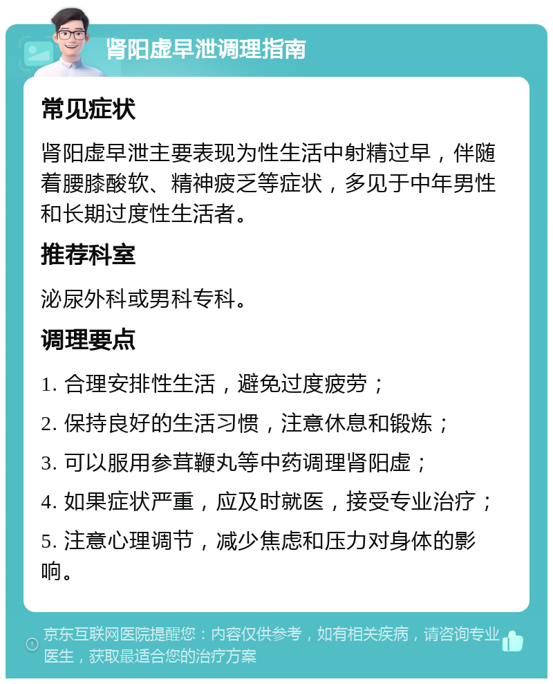 肾阳虚早泄调理指南 常见症状 肾阳虚早泄主要表现为性生活中射精过早，伴随着腰膝酸软、精神疲乏等症状，多见于中年男性和长期过度性生活者。 推荐科室 泌尿外科或男科专科。 调理要点 1. 合理安排性生活，避免过度疲劳； 2. 保持良好的生活习惯，注意休息和锻炼； 3. 可以服用参茸鞭丸等中药调理肾阳虚； 4. 如果症状严重，应及时就医，接受专业治疗； 5. 注意心理调节，减少焦虑和压力对身体的影响。