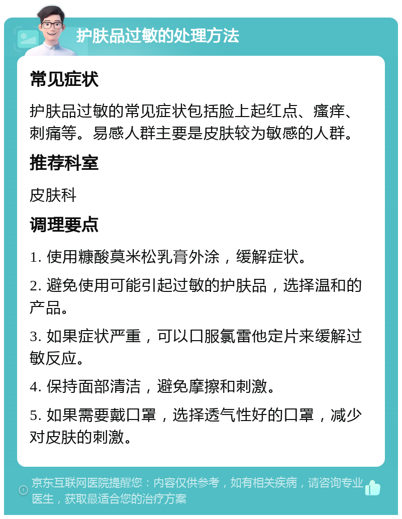 护肤品过敏的处理方法 常见症状 护肤品过敏的常见症状包括脸上起红点、瘙痒、刺痛等。易感人群主要是皮肤较为敏感的人群。 推荐科室 皮肤科 调理要点 1. 使用糠酸莫米松乳膏外涂，缓解症状。 2. 避免使用可能引起过敏的护肤品，选择温和的产品。 3. 如果症状严重，可以口服氯雷他定片来缓解过敏反应。 4. 保持面部清洁，避免摩擦和刺激。 5. 如果需要戴口罩，选择透气性好的口罩，减少对皮肤的刺激。