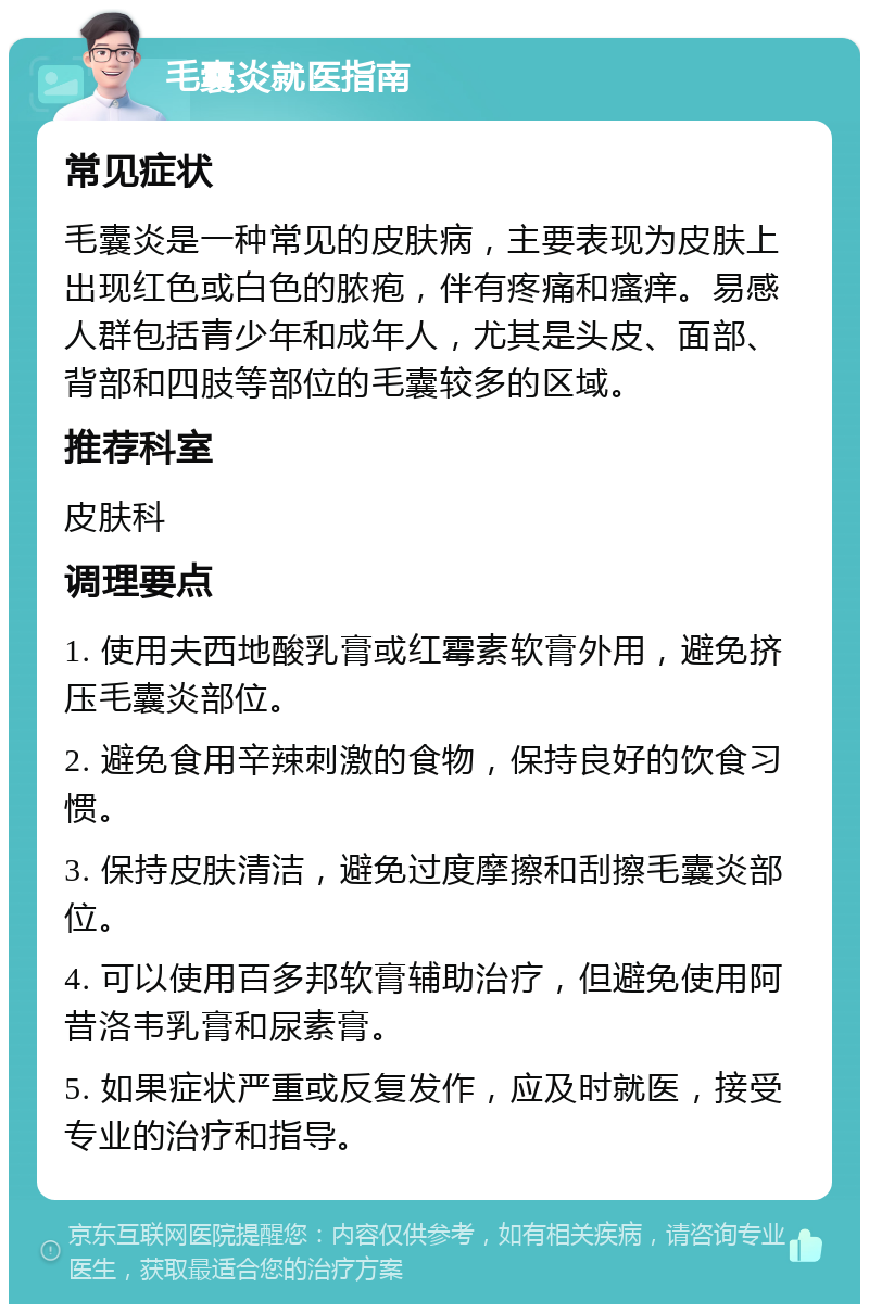 毛囊炎就医指南 常见症状 毛囊炎是一种常见的皮肤病，主要表现为皮肤上出现红色或白色的脓疱，伴有疼痛和瘙痒。易感人群包括青少年和成年人，尤其是头皮、面部、背部和四肢等部位的毛囊较多的区域。 推荐科室 皮肤科 调理要点 1. 使用夫西地酸乳膏或红霉素软膏外用，避免挤压毛囊炎部位。 2. 避免食用辛辣刺激的食物，保持良好的饮食习惯。 3. 保持皮肤清洁，避免过度摩擦和刮擦毛囊炎部位。 4. 可以使用百多邦软膏辅助治疗，但避免使用阿昔洛韦乳膏和尿素膏。 5. 如果症状严重或反复发作，应及时就医，接受专业的治疗和指导。