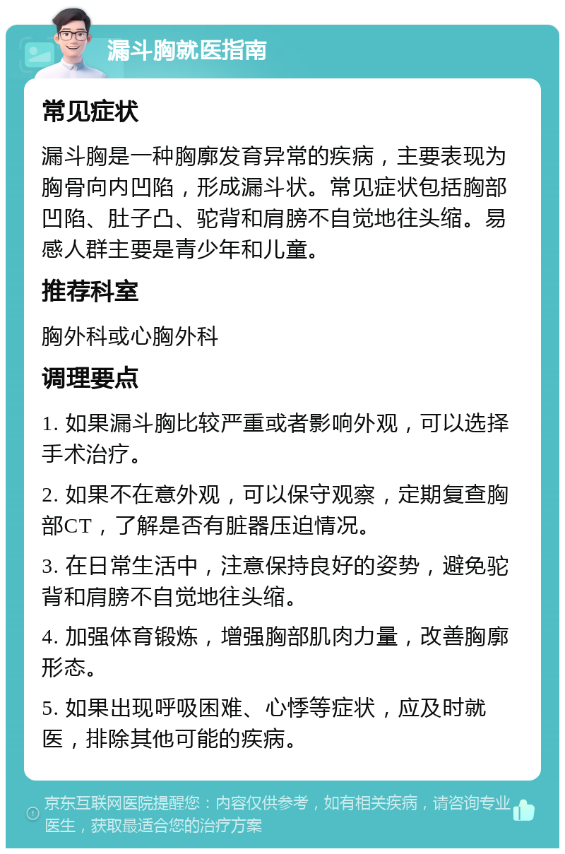 漏斗胸就医指南 常见症状 漏斗胸是一种胸廓发育异常的疾病，主要表现为胸骨向内凹陷，形成漏斗状。常见症状包括胸部凹陷、肚子凸、驼背和肩膀不自觉地往头缩。易感人群主要是青少年和儿童。 推荐科室 胸外科或心胸外科 调理要点 1. 如果漏斗胸比较严重或者影响外观，可以选择手术治疗。 2. 如果不在意外观，可以保守观察，定期复查胸部CT，了解是否有脏器压迫情况。 3. 在日常生活中，注意保持良好的姿势，避免驼背和肩膀不自觉地往头缩。 4. 加强体育锻炼，增强胸部肌肉力量，改善胸廓形态。 5. 如果出现呼吸困难、心悸等症状，应及时就医，排除其他可能的疾病。