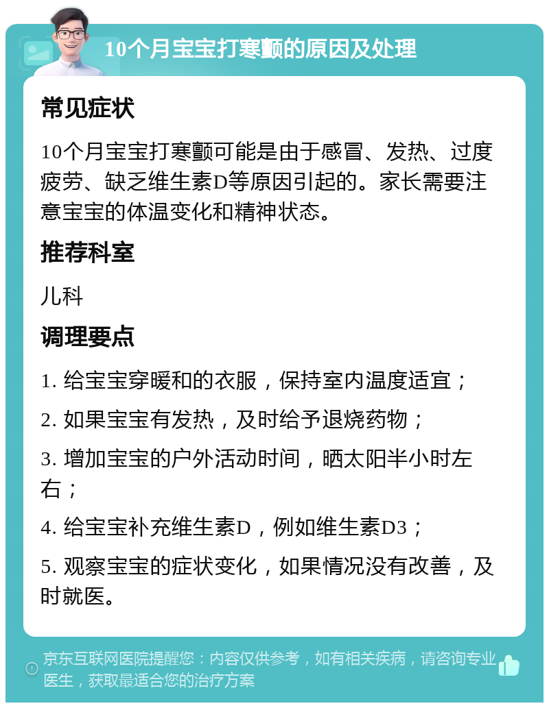 10个月宝宝打寒颤的原因及处理 常见症状 10个月宝宝打寒颤可能是由于感冒、发热、过度疲劳、缺乏维生素D等原因引起的。家长需要注意宝宝的体温变化和精神状态。 推荐科室 儿科 调理要点 1. 给宝宝穿暖和的衣服，保持室内温度适宜； 2. 如果宝宝有发热，及时给予退烧药物； 3. 增加宝宝的户外活动时间，晒太阳半小时左右； 4. 给宝宝补充维生素D，例如维生素D3； 5. 观察宝宝的症状变化，如果情况没有改善，及时就医。