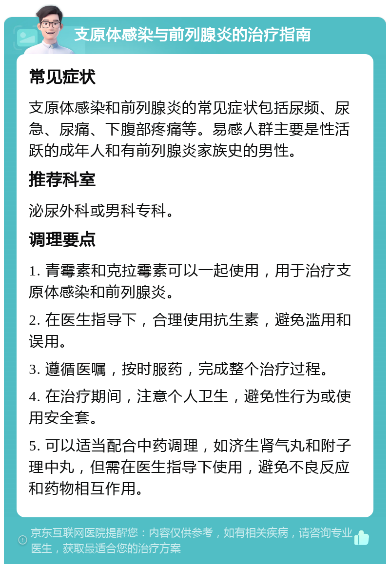 支原体感染与前列腺炎的治疗指南 常见症状 支原体感染和前列腺炎的常见症状包括尿频、尿急、尿痛、下腹部疼痛等。易感人群主要是性活跃的成年人和有前列腺炎家族史的男性。 推荐科室 泌尿外科或男科专科。 调理要点 1. 青霉素和克拉霉素可以一起使用，用于治疗支原体感染和前列腺炎。 2. 在医生指导下，合理使用抗生素，避免滥用和误用。 3. 遵循医嘱，按时服药，完成整个治疗过程。 4. 在治疗期间，注意个人卫生，避免性行为或使用安全套。 5. 可以适当配合中药调理，如济生肾气丸和附子理中丸，但需在医生指导下使用，避免不良反应和药物相互作用。